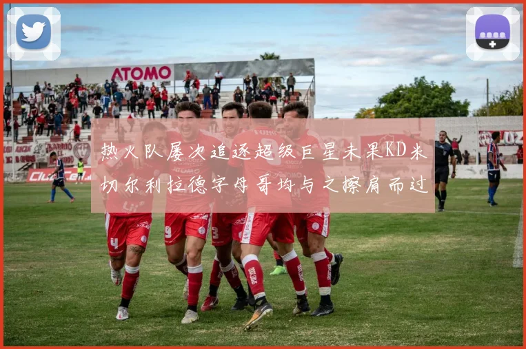 热火队屡次追逐超级巨星未果KD米切尔利拉德字母哥均与之擦肩而过