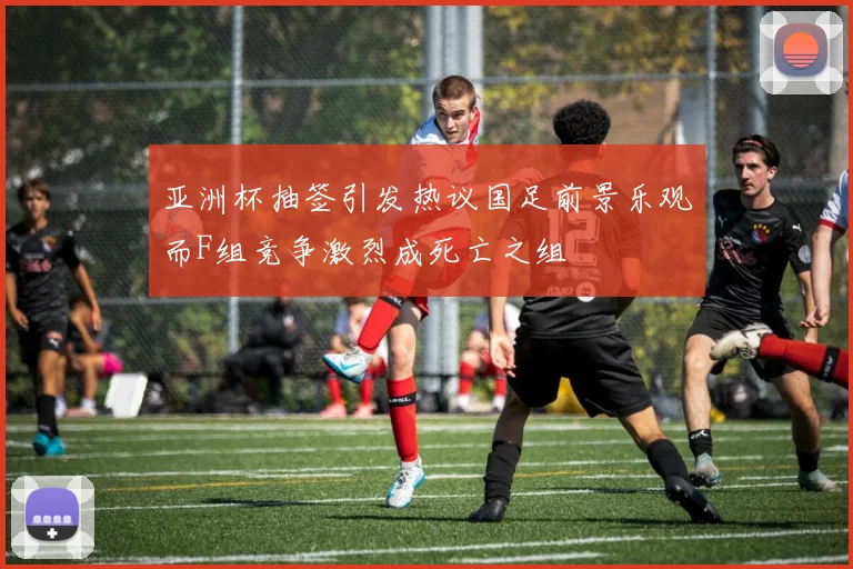 亚洲杯抽签引发热议国足前景乐观而F组竞争激烈成死亡之组