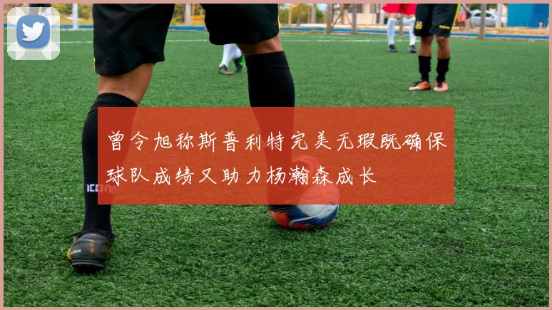 曾令旭称斯普利特完美无瑕既确保球队成绩又助力杨瀚森成长