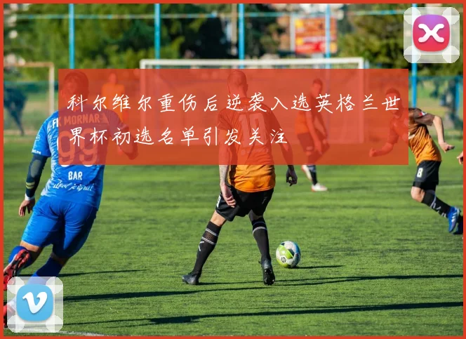 科尔维尔重伤后逆袭入选英格兰世界杯初选名单引发关注