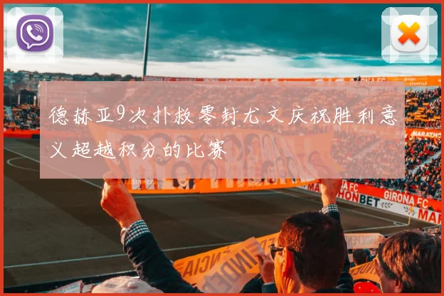 德赫亚9次扑救零封尤文庆祝胜利意义超越积分的比赛