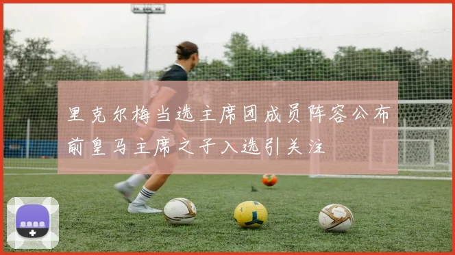 里克尔梅当选主席团成员阵容公布前皇马主席之子入选引关注