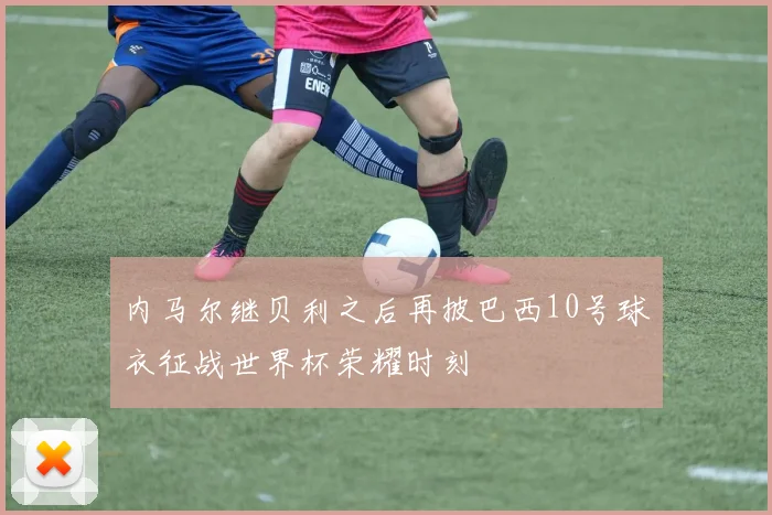 内马尔继贝利之后再披巴西10号球衣征战世界杯荣耀时刻