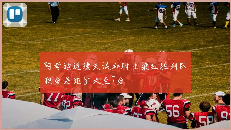 阿奇迪连续失误加肘击染红胜利队积分差距扩大至7分