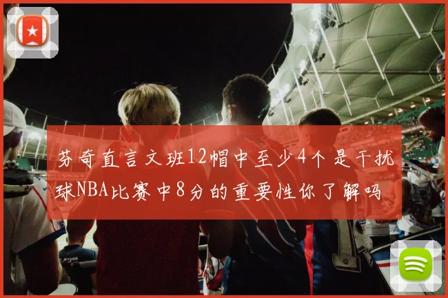 芬奇直言文班12帽中至少4个是干扰球NBA比赛中8分的重要性你了解吗