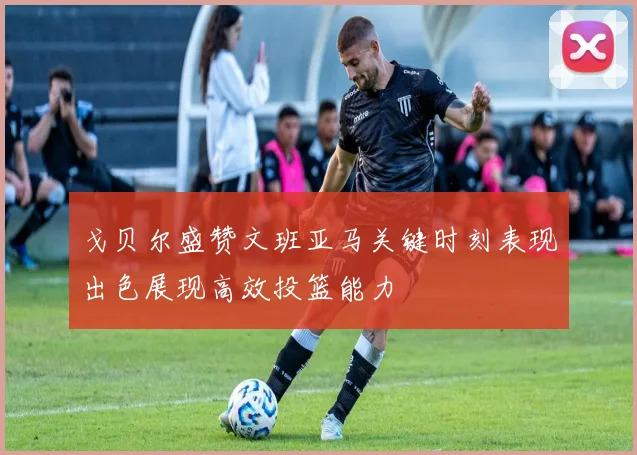 戈贝尔盛赞文班亚马关键时刻表现出色展现高效投篮能力