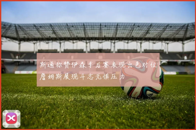 斯通称赞伊森季后赛表现出色对位詹姆斯展现斗志无惧压力