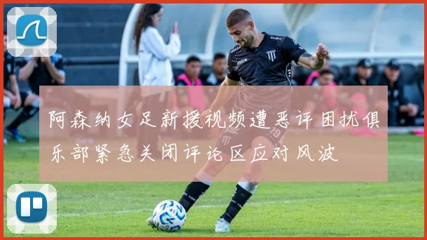 阿森纳女足新援视频遭恶评困扰俱乐部紧急关闭评论区应对风波